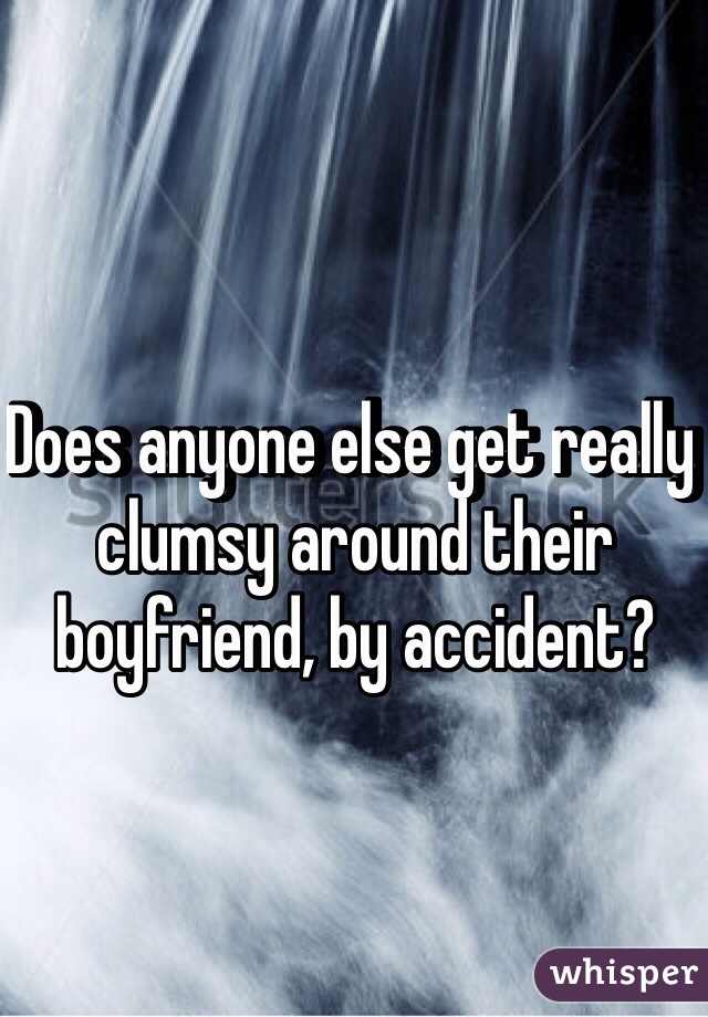 Does anyone else get really clumsy around their boyfriend, by accident?
