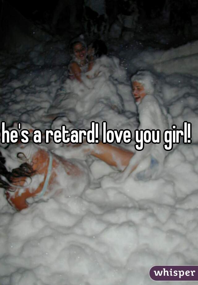 he's a retard! love you girl! 