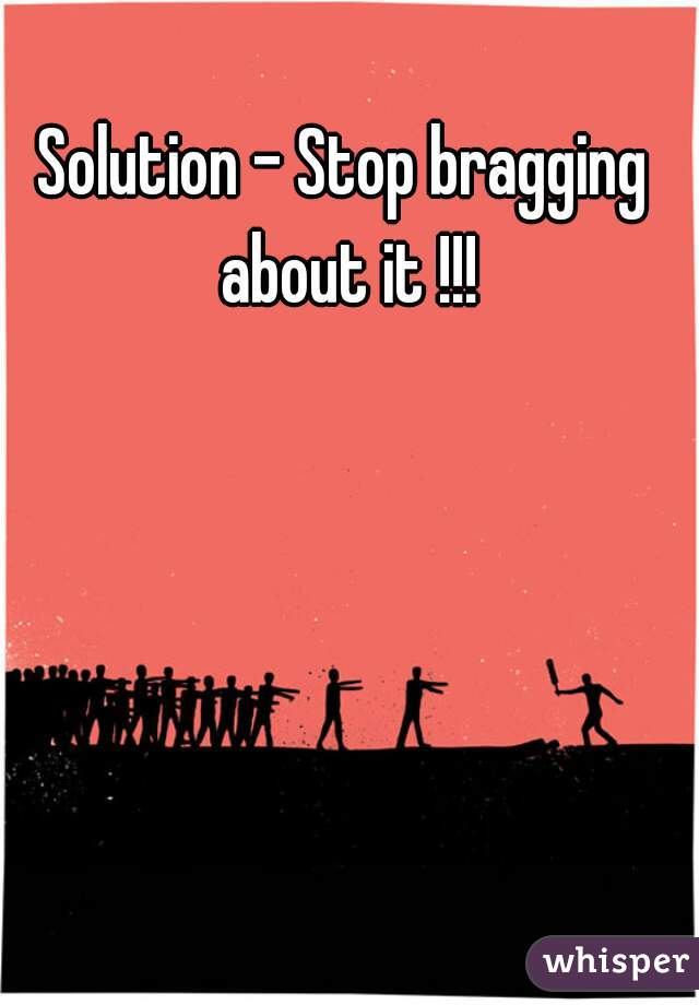 Solution - Stop bragging about it !!!