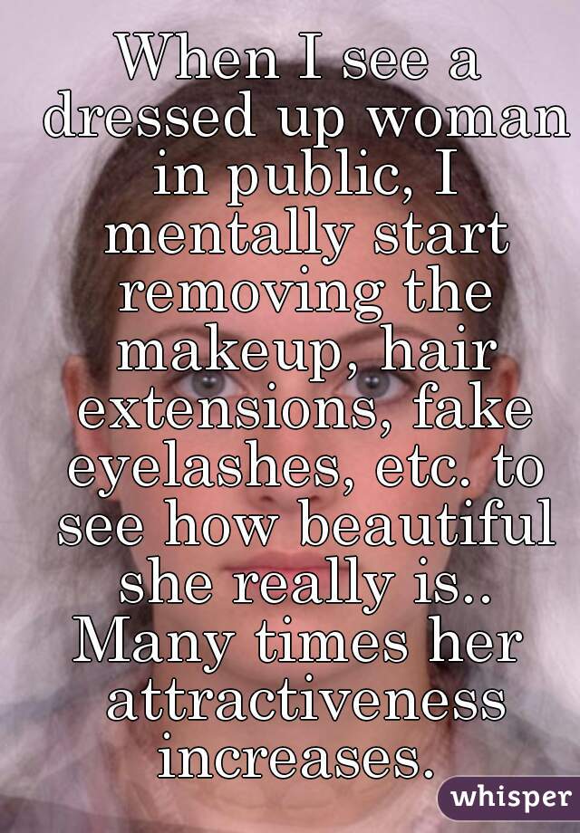 When I see a dressed up woman in public, I mentally start removing the makeup, hair extensions, fake eyelashes, etc. to see how beautiful she really is..
Many times her attractiveness increases. 