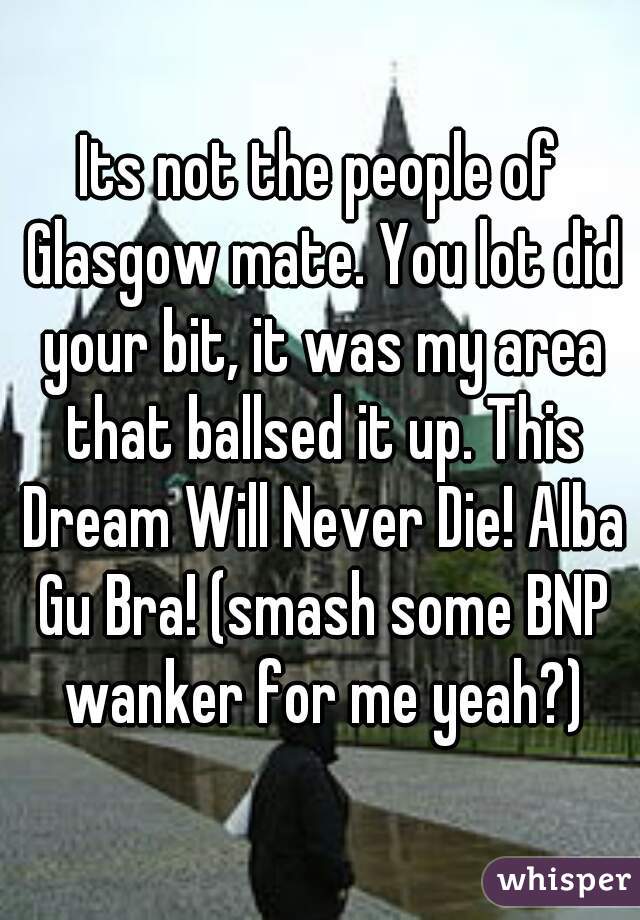 Its not the people of Glasgow mate. You lot did your bit, it was my area that ballsed it up. This Dream Will Never Die! Alba Gu Bra! (smash some BNP wanker for me yeah?)