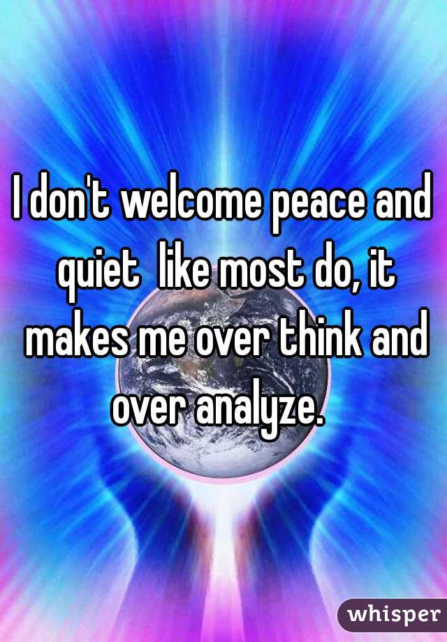 I don't welcome peace and quiet  like most do, it makes me over think and over analyze.  