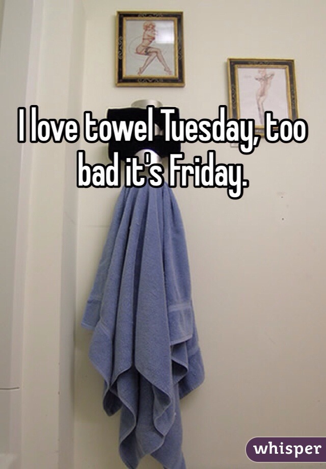 I love towel Tuesday, too bad it's Friday.