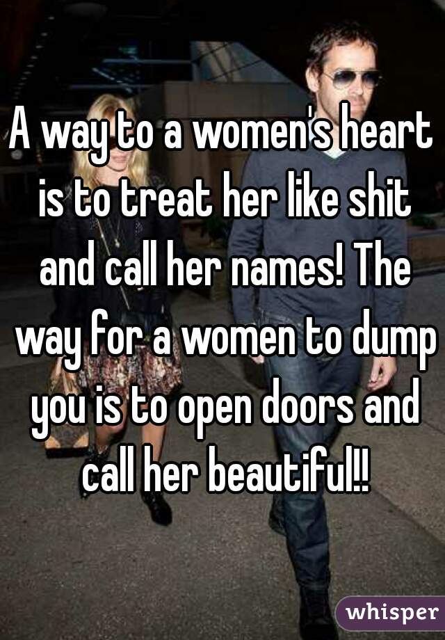 A way to a women's heart is to treat her like shit and call her names! The way for a women to dump you is to open doors and call her beautiful!!