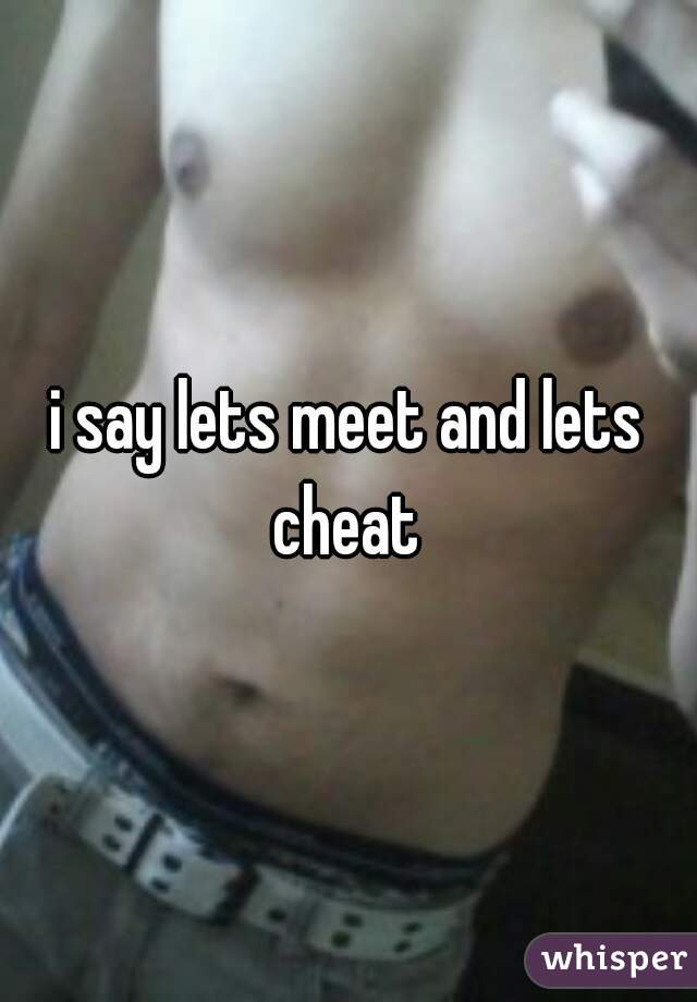 i say lets meet and lets cheat 
