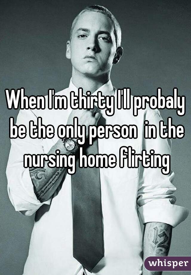 When I'm thirty I'll probaly be the only person  in the nursing home flirting