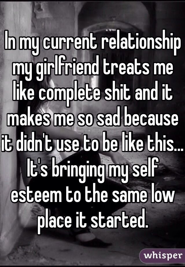 In my current relationship my girlfriend treats me like complete shit and it makes me so sad because it didn't use to be like this... It's bringing my self esteem to the same low place it started. 