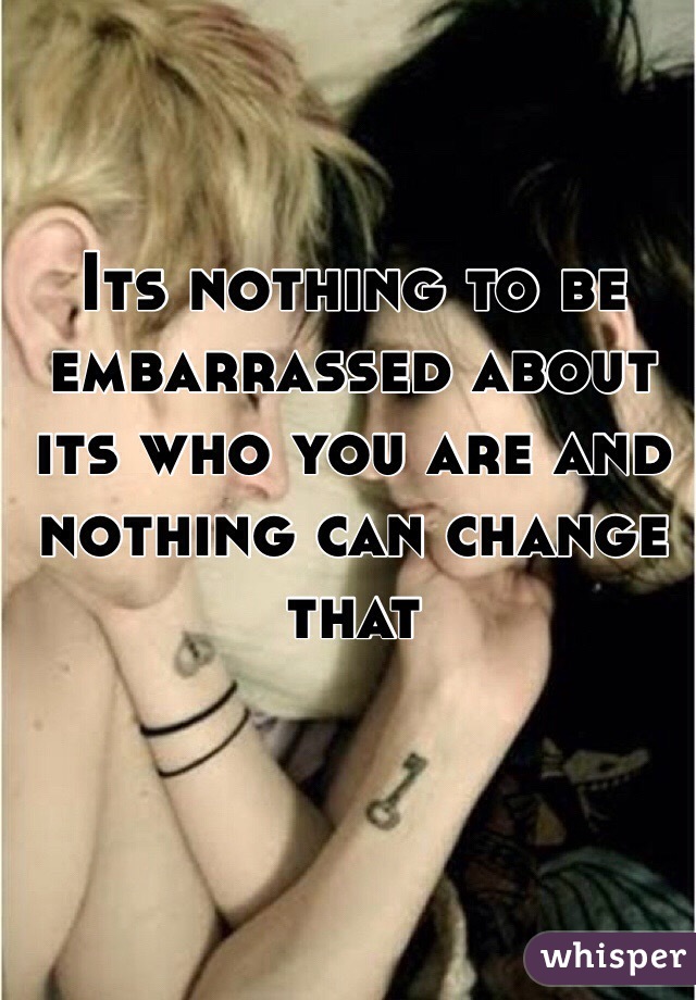 Its nothing to be embarrassed about its who you are and nothing can change that