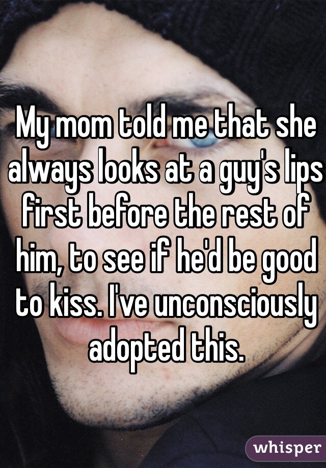 My mom told me that she always looks at a guy's lips first before the rest of him, to see if he'd be good to kiss. I've unconsciously adopted this.