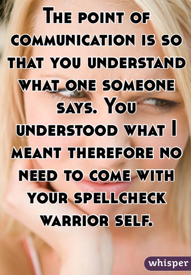 The point of communication is so that you understand what one someone says. You understood what I meant therefore no need to come with your spellcheck warrior self. 