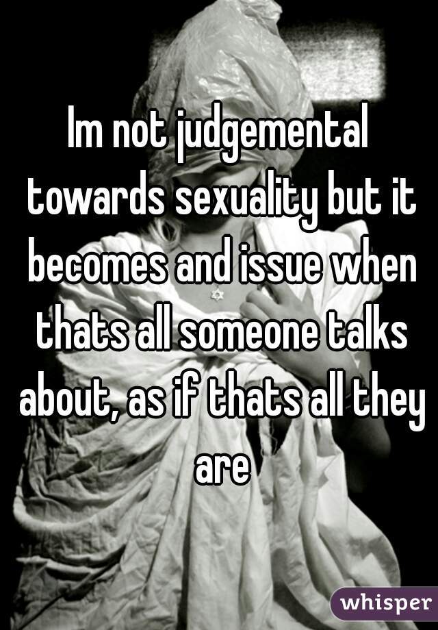 Im not judgemental towards sexuality but it becomes and issue when thats all someone talks about, as if thats all they are