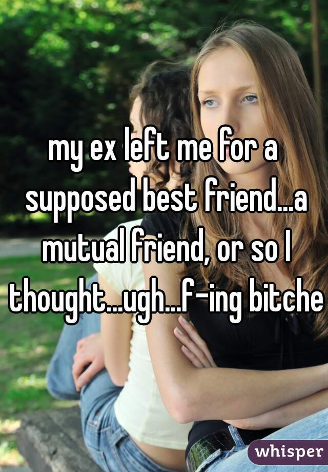 my ex left me for a supposed best friend...a mutual friend, or so I thought...ugh...f-ing bitches