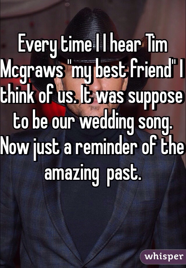 Every time I I hear Tim Mcgraws "my best friend" I think of us. It was suppose to be our wedding song. Now just a reminder of the amazing  past. 