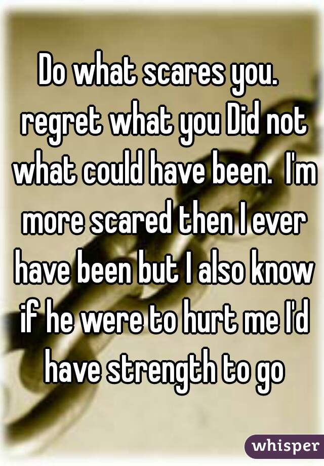 Do what scares you.  regret what you Did not what could have been.  I'm more scared then I ever have been but I also know if he were to hurt me I'd have strength to go