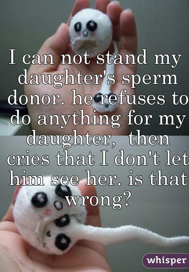 I can not stand my daughter's sperm donor. he refuses to do anything for my daughter,  then cries that I don't let him see her. is that wrong?