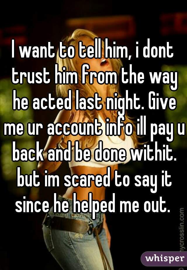 I want to tell him, i dont trust him from the way he acted last night. Give me ur account info ill pay u back and be done withit. but im scared to say it since he helped me out. 