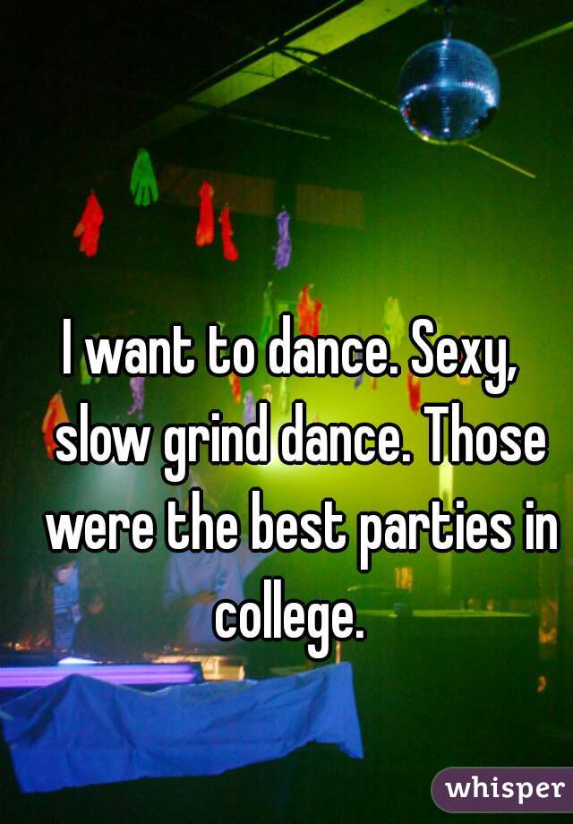 I want to dance. Sexy,  slow grind dance. Those were the best parties in college.  