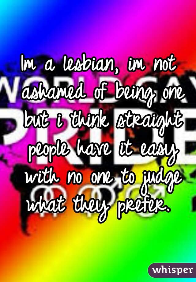 Im a lesbian, im not ashamed of being one but i think straight people have it easy with no one to judge what they prefer. 