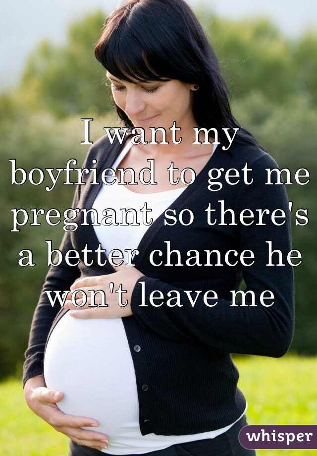 I want my boyfriend to get me pregnant so there's a better chance he won't leave me