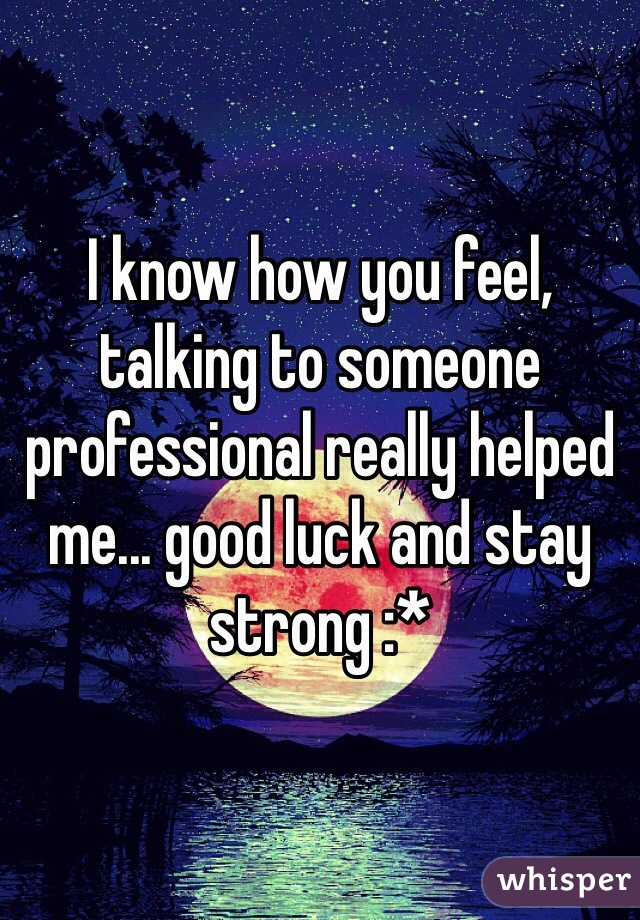 I know how you feel, talking to someone professional really helped me... good luck and stay strong :*