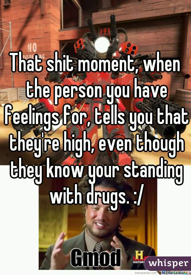 That shit moment, when the person you have feelings for, tells you that they're high, even though they know your standing with drugs. :/