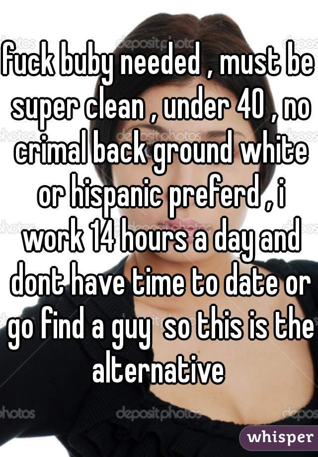 fuck buby needed , must be super clean , under 40 , no crimal back ground white or hispanic preferd , i work 14 hours a day and dont have time to date or go find a guy  so this is the alternative 