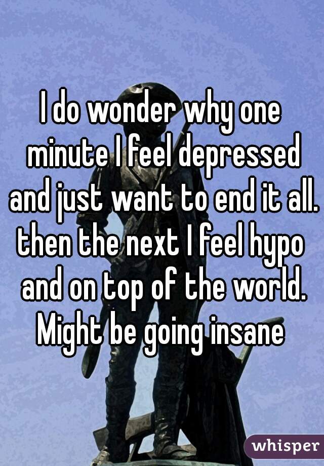 I do wonder why one minute I feel depressed and just want to end it all.
then the next I feel hypo and on top of the world.
Might be going insane