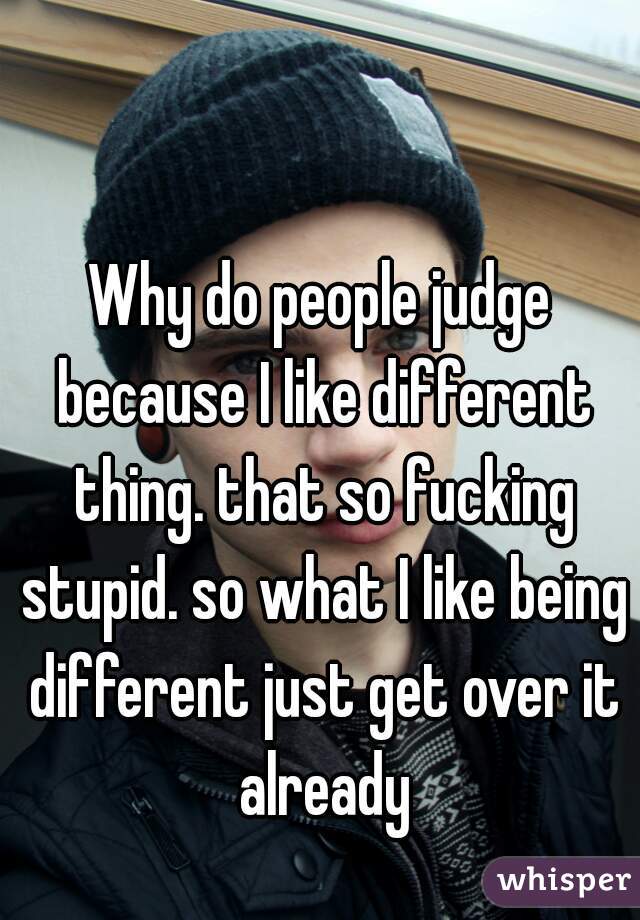 Why do people judge because I like different thing. that so fucking stupid. so what I like being different just get over it already