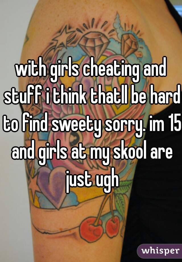 with girls cheating and stuff i think thatll be hard to find sweety sorry. im 15 and girls at my skool are just ugh