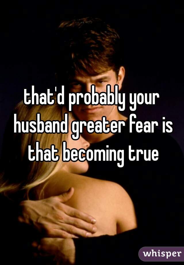 that'd probably your husband greater fear is that becoming true