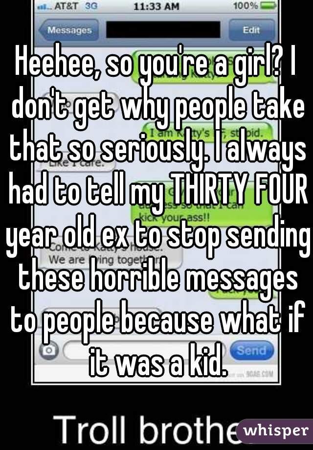Heehee, so you're a girl? I don't get why people take that so seriously. I always had to tell my THIRTY FOUR year old ex to stop sending these horrible messages to people because what if it was a kid.