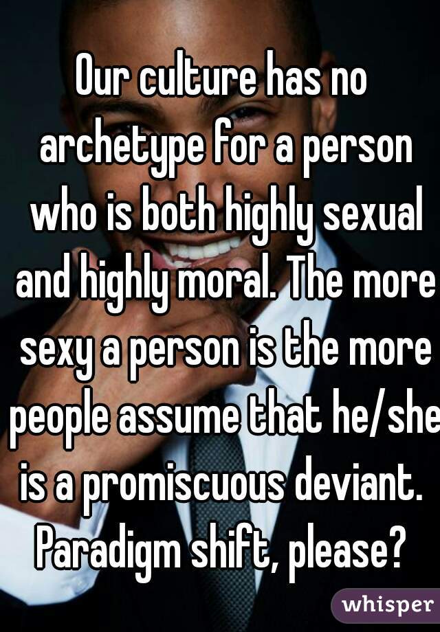 Our culture has no archetype for a person who is both highly sexual and highly moral. The more sexy a person is the more people assume that he/she is a promiscuous deviant.  Paradigm shift, please? 