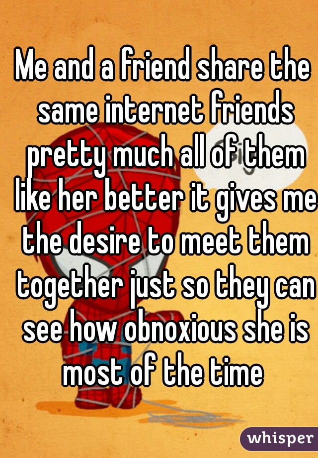 Me and a friend share the same internet friends pretty much all of them like her better it gives me the desire to meet them together just so they can see how obnoxious she is most of the time 