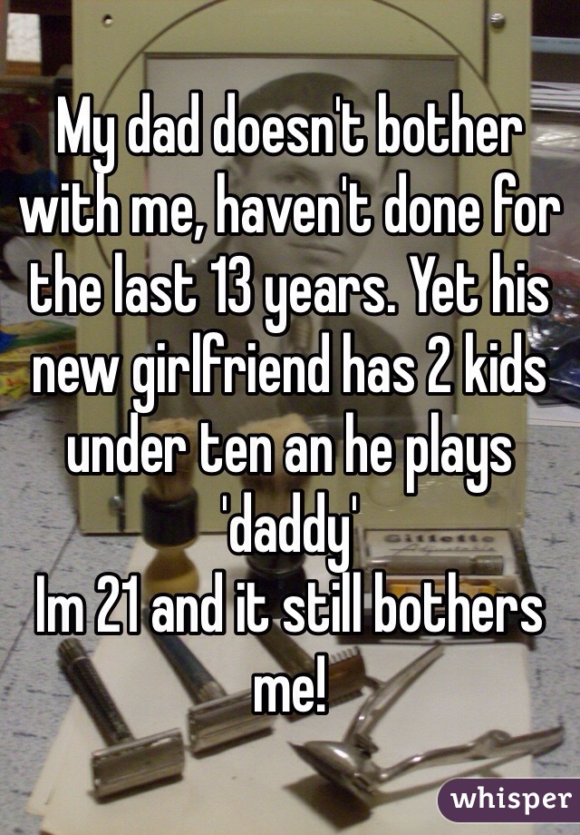 My dad doesn't bother with me, haven't done for the last 13 years. Yet his new girlfriend has 2 kids under ten an he plays 'daddy' 
Im 21 and it still bothers me! 
