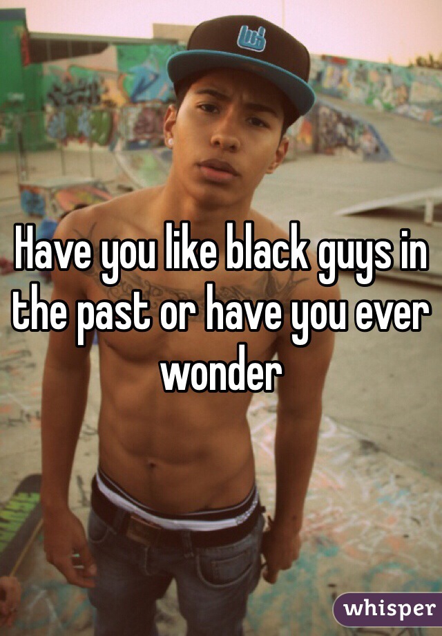 Have you like black guys in the past or have you ever wonder 