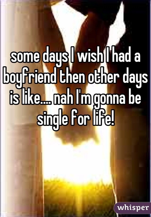 some days I wish I had a boyfriend then other days is like.... nah I'm gonna be single for life!