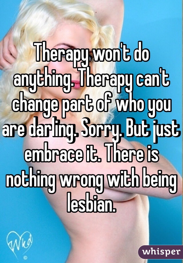 Therapy won't do anything. Therapy can't change part of who you are darling. Sorry. But just embrace it. There is nothing wrong with being lesbian. 
