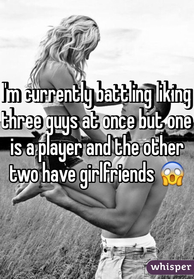 I'm currently battling liking three guys at once but one is a player and the other two have girlfriends 😱
