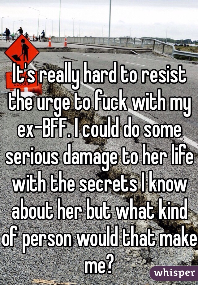 It's really hard to resist the urge to fuck with my ex-BFF. I could do some serious damage to her life with the secrets I know about her but what kind of person would that make me? 