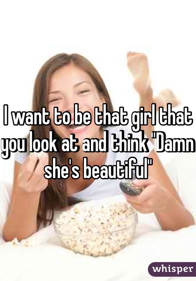 I want to be that girl that you look at and think "Damn she's beautiful" 