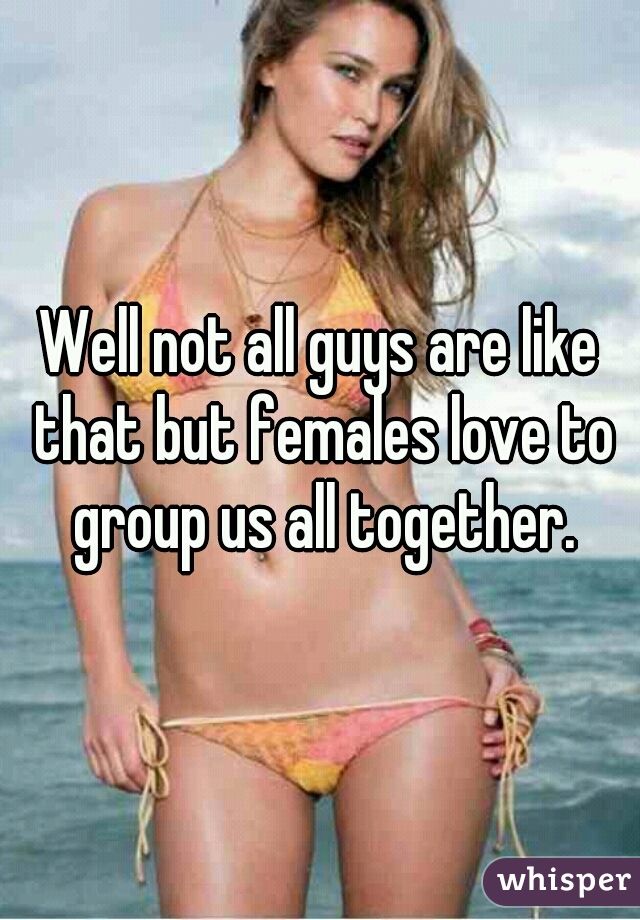 Well not all guys are like that but females love to group us all together.
