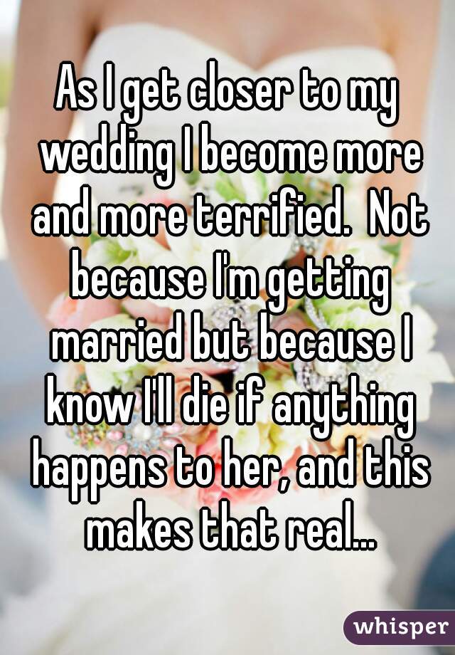 As I get closer to my wedding I become more and more terrified.  Not because I'm getting married but because I know I'll die if anything happens to her, and this makes that real...
