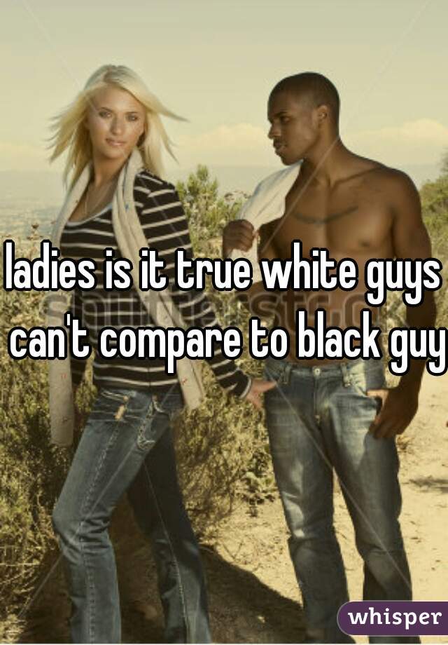 ladies is it true white guys can't compare to black guys