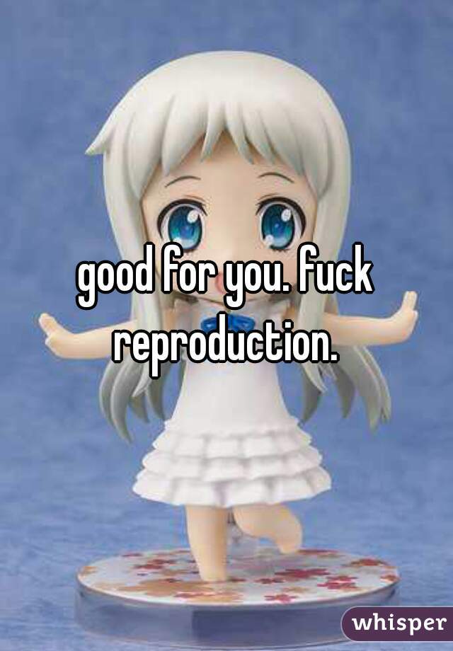 good for you. fuck reproduction. 