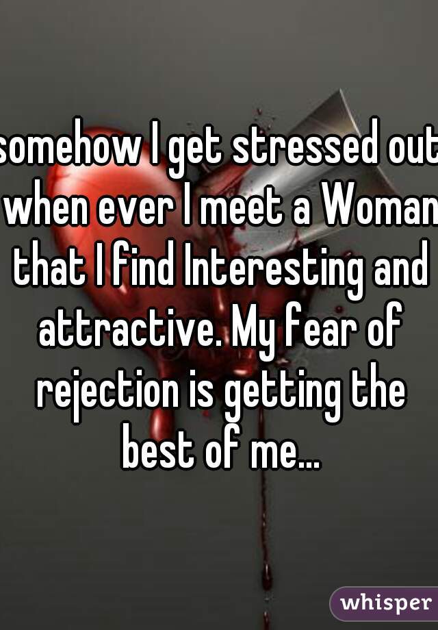 somehow I get stressed out when ever I meet a Woman that I find Interesting and attractive. My fear of rejection is getting the best of me...