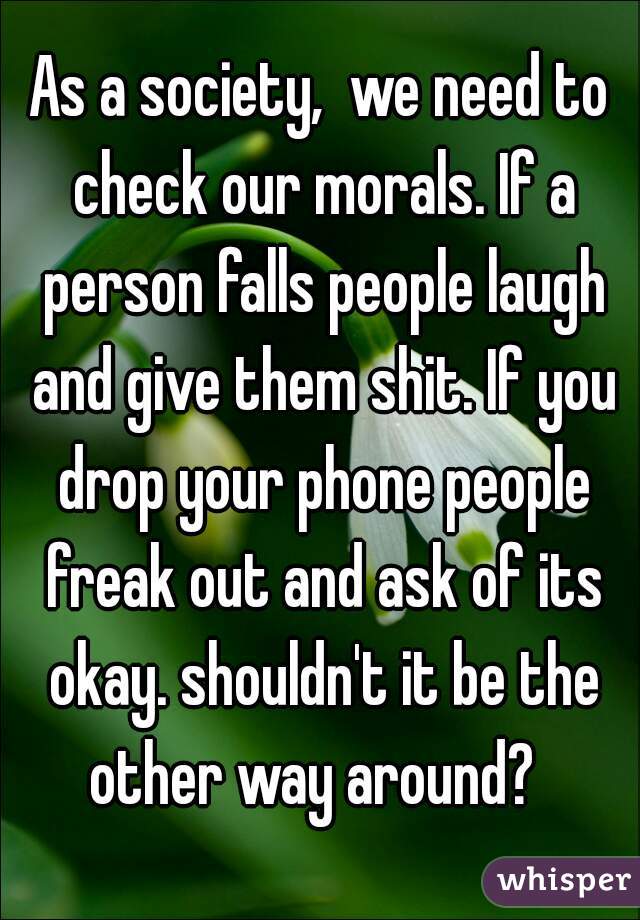 As a society,  we need to check our morals. If a person falls people laugh and give them shit. If you drop your phone people freak out and ask of its okay. shouldn't it be the other way around?  