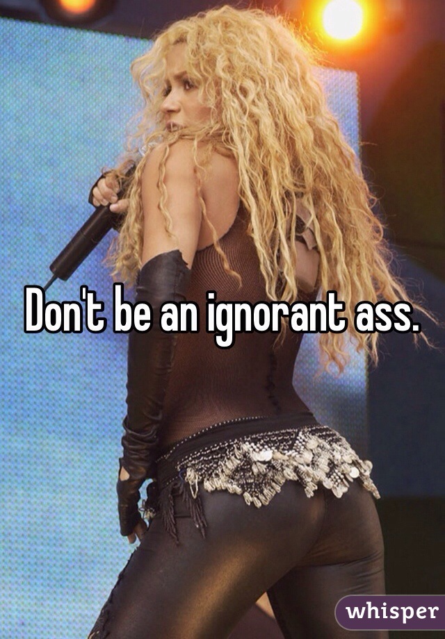 Don't be an ignorant ass. 