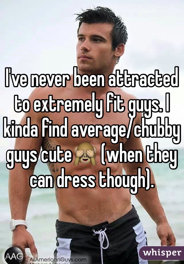 I've never been attracted to extremely fit guys. I kinda find average/chubby guys cute🙈 (when they can dress though).