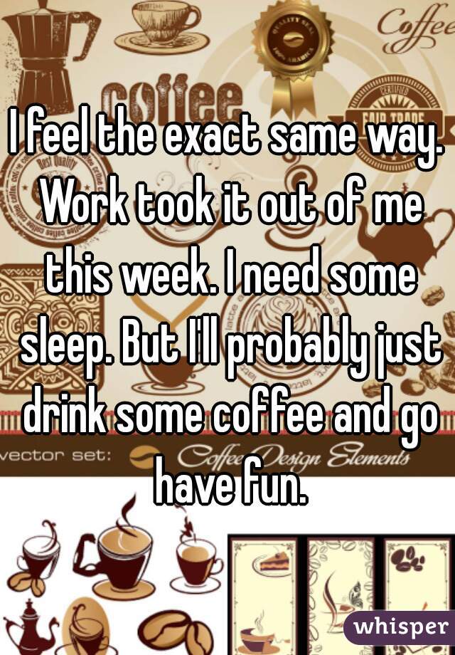 I feel the exact same way. Work took it out of me this week. I need some sleep. But I'll probably just drink some coffee and go have fun.