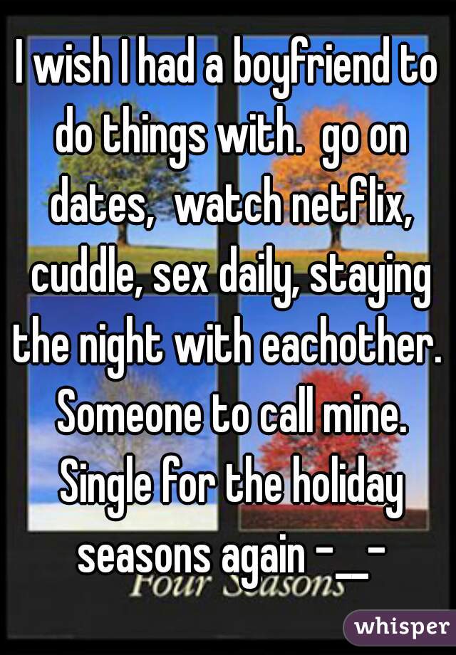 I wish I had a boyfriend to do things with.  go on dates,  watch netflix, cuddle, sex daily, staying the night with eachother.  Someone to call mine. Single for the holiday seasons again -__-